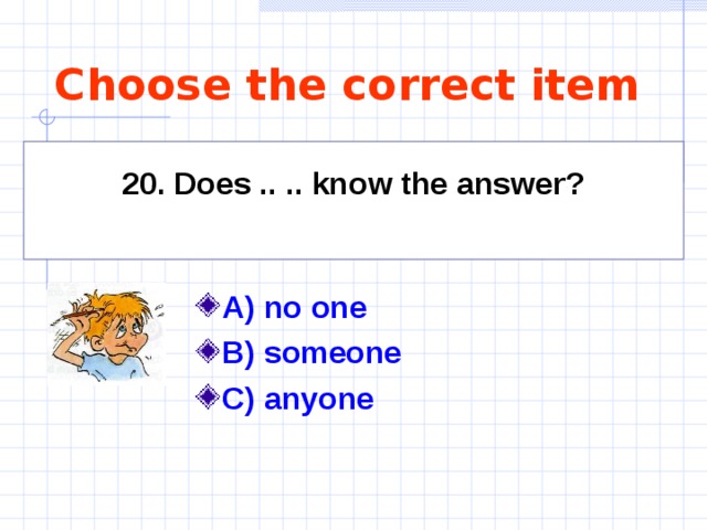 Choose the correct item 20. Does .. .. know the answer?  A) no one    B) someone C) anyone 