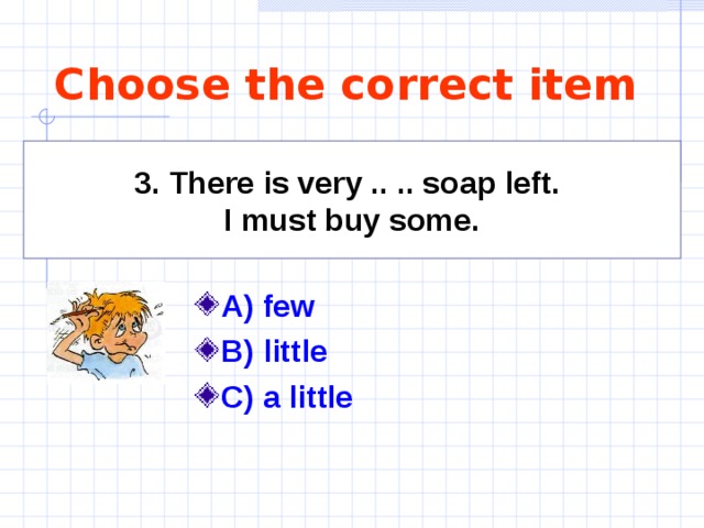 Choose the correct item   3. There is very .. .. soap left. I must buy some.    A) few  B) little C) a little 