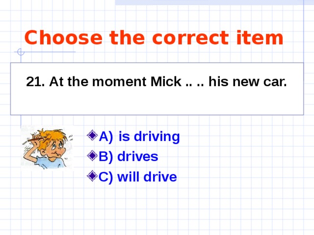 Choose the correct item   21. At the moment Mick .. .. his new car.     A)  is driving   B) drives C) will drive  