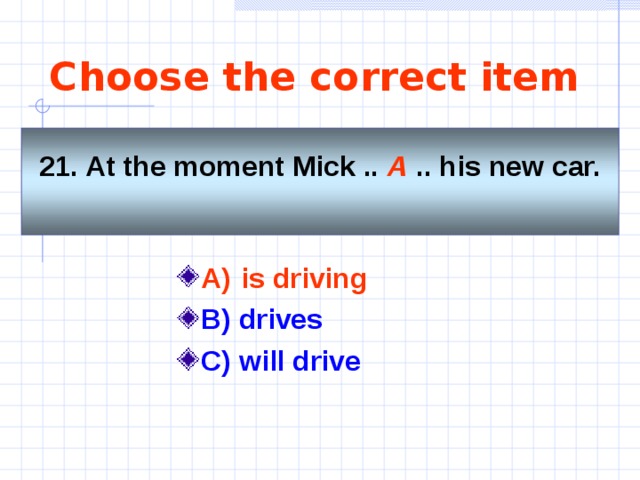 Choose the correct item   21. At the moment Mick .. A .. his new car.     A)  is driving    B) drives C) will drive 