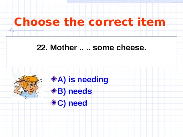 Choose the correct item    22. Mother .. .. some cheese.     A) is needing   B) needs C) need  