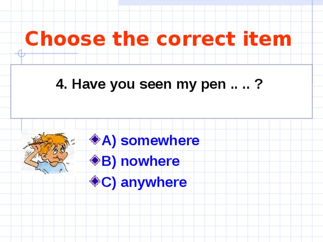 Choose the correct item 4. Have you seen my pen .. .. ?    A) somewhere  B) nowhere  C) anywhere  