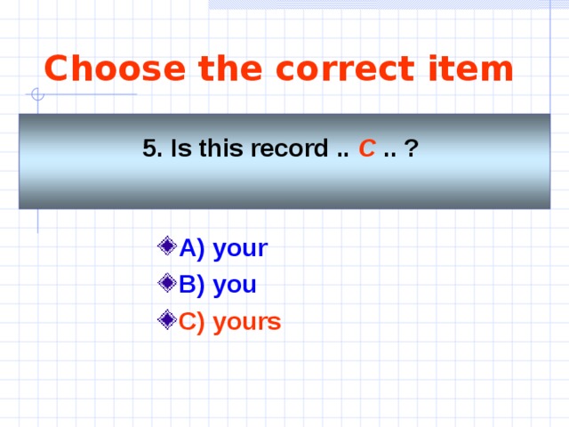 Choose the correct item 5. Is this record .. C .. ?    A) your  B) you C) yours 