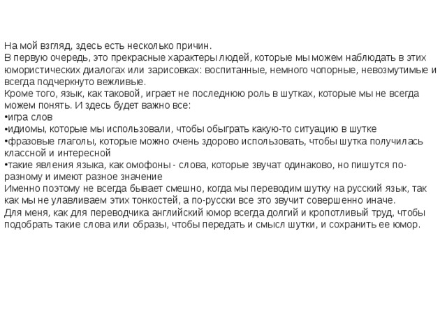 На мой взгляд, здесь есть несколько причин. В первую очередь, это прекрасные характеры людей, которые мы можем наблюдать в этих юмористических диалогах или зарисовках: воспитанные, немного чопорные, невозмутимые и всегда подчеркнуто вежливые. Кроме того, язык, как таковой, играет не последнюю роль в шутках, которые мы не всегда можем понять. И здесь будет важно все: игра слов идиомы, которые мы использовали, чтобы обыграть какую-то ситуацию в шутке фразовые глаголы, которые можно очень здорово использовать, чтобы шутка получилась классной и интересной такие явления языка, как омофоны - слова, которые звучат одинаково, но пишутся по-разному и имеют разное значение Именно поэтому не всегда бывает смешно, когда мы переводим шутку на русский язык, так как мы не улавливаем этих тонкостей, а по-русски все это звучит совершенно иначе.  Для меня, как для переводчика английский юмор всегда долгий и кропотливый труд, чтобы подобрать такие слова или образы, чтобы передать и смысл шутки, и сохранить ее юмор.  