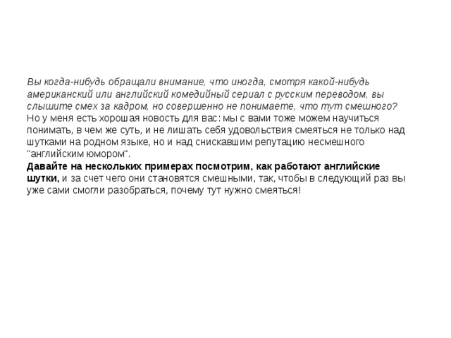       Вы когда-нибудь обращали внимание, что иногда, смотря какой-нибудь американский или английский комедийный сериал с русским переводом, вы слышите смех за кадром, но совершенно не понимаете, что тут смешного? Но у меня есть хорошая новость для вас: мы с вами тоже можем научиться понимать, в чем же суть, и не лишать себя удовольствия смеяться не только над шутками на родном языке, но и над снискавшим репутацию несмешного 