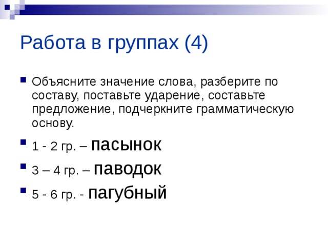 Работа в группах (4) Объясните значение слова, разберите по составу, поставьте ударение, составьте предложение, подчеркните грамматическую основу. 1 - 2 гр. – пасынок 3 – 4 гр. – паводок 5 - 6 гр. - пагубный 