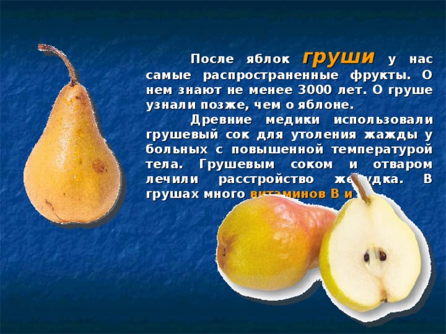  После яблок груши  у нас самые распространенные фрукты. О нем знают не менее 3000 лет. О груше узнали позже, чем о яблоне.  Древние медики использовали грушевый сок для утоления жажды у больных с повышенной температурой тела. Грушевым соком и отваром лечили расстройство желудка. В грушах много витаминов В и С .  