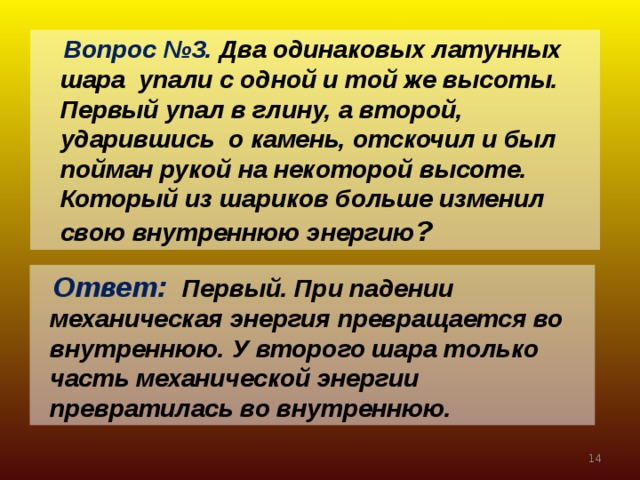 Вопрос №3. Два одинаковых латунных шара упали с одной и той же высоты. Первый упал в глину, а второй, ударившись о камень, отскочил и был пойман рукой на некоторой высоте. Который из шариков больше изменил свою внутреннюю энергию ?  Ответ: Первый. При падении  механическая энергия превращается во  внутреннюю. У второго шара только  часть механической энергии  превратилась во внутреннюю.