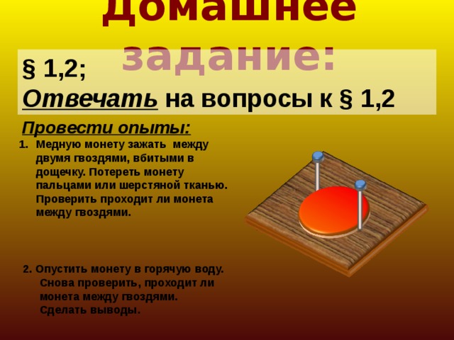 Домашнее задание: § 1,2; Отвечать на вопросы к § 1,2 Провести опыты: Медную монету зажать между двумя гвоздями, вбитыми в дощечку. Потереть монету пальцами или шерстяной тканью. Проверить проходит ли монета между гвоздями. 2. Опустить монету в горячую воду. Снова проверить, проходит ли монета между гвоздями. Сделать выводы.