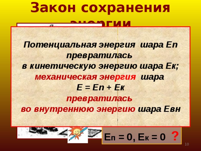 Закон сохранения энергии   Потенциальная энергия шара Еп превратилась в кинетическую энергию шара Ек; механическая эне ргия шара Е = Еп + Ек превратилась во внутреннюю энергию шара Евн    Е п  max , Е к = 0  Е п  ↓ , Е к ↑ Е к  max , Е п = 0 Е п = 0, Е к = 0 ?