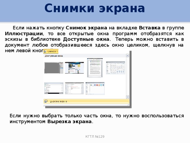 Снимки экрана  Если нажать кнопку Снимок экрана на вкладке Вставка в группе Иллюстрации , то все открытые окна программ отобразятся как эскизы в библиотеке Доступные окна .  Теперь можно вставить в документ любое отобразившееся здесь окно целиком, щелкнув на нем левой кнопкой мыши. Если нужно выбрать только часть окна, то нужно воспользоваться инструментом Вырезка экрана . КГТЛ №129 