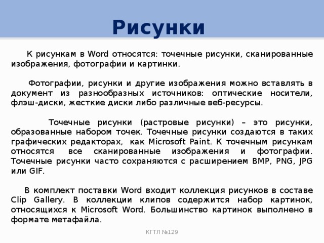 Рисунки  К рисункам в Word относятся: точечные рисунки, сканированные изображения, фотографии и картинки.  Фотографии, рисунки и другие изображения можно вставлять в документ из разнообразных источников: оптические носители, флэш-диски, жесткие диски либо различные веб-ресурсы.  Точечные рисунки (растровые рисунки) – это рисунки, образованные набором точек. Точечные рисунки создаются в таких графических редакторах,  как Microsoft Paint. К точечным рисункам относятся  все сканированные изображения и фотографии. Точечные рисунки часто сохраняются с расширением BMP, PNG, JPG или GIF.  В комплект поставки Word входит коллекция рисунков в составе Clip Gallery. В коллекции клипов содержится набор картинок, относящихся к Microsoft Word. Большинство картинок выполнено в формате метафайла. КГТЛ №129 