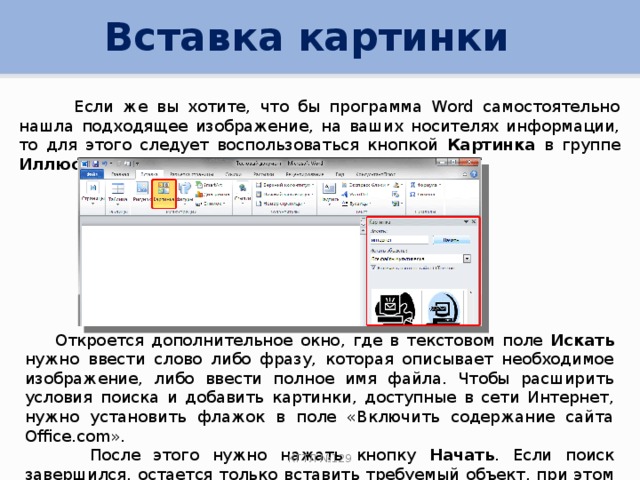 Вставка картинки  Если же вы хотите, что бы программа Word самостоятельно нашла подходящее изображение, на ваших носителях информации, то для этого следует воспользоваться кнопкой Картинка в группе Иллюстрации на вкладке Вставка .  Откроется дополнительное окно, где в текстовом поле Искать нужно ввести слово либо фразу, которая описывает необходимое изображение, либо ввести полное имя файла. Чтобы расширить условия поиска и добавить картинки, доступные в сети Интернет, нужно установить флажок в поле «Включить содержание сайта Office.com».  После этого нужно нажать кнопку Начать . Если поиск завершился, остается только вставить требуемый объект, при этом щелкнув его в сформированном списке. КГТЛ №129 