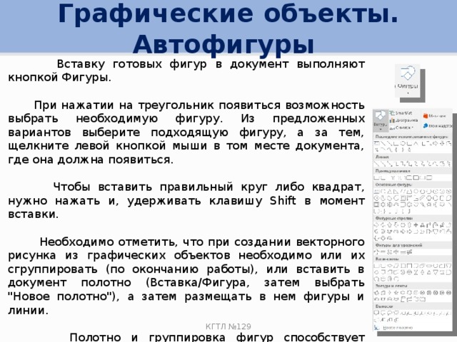 Графические объекты. Автофигуры  Вставку готовых фигур в документ выполняют кнопкой Фигуры.  При нажатии на треугольник появиться возможность выбрать необходимую фигуру. Из предложенных вариантов выберите подходящую фигуру, а за тем, щелкните левой кнопкой мыши в том месте документа, где она должна появиться.  Чтобы вставить правильный круг либо квадрат, нужно нажать и, удерживать клавишу Shift в момент вставки.  Необходимо отметить, что при создании векторного рисунка из графических объектов необходимо или их сгруппировать (по окончанию работы), или вставить в документ полотно (Вставка/Фигура, затем выбрать 