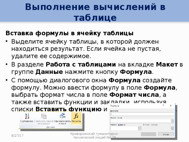 Выполнение вычислений в таблице Вставка формулы в ячейку таблицы Выделите ячейку таблицы, в которой должен находиться результат. Если ячейка не пустая, удалите ее содержимое. В разделе Работа с таблицами на вкладке Макет в группе Данные нажмите кнопку Формула . С помощью диалогового окна Формула создайте формулу. Можно ввести формулу в поле Формула , выбрать формат числа в поле Формат числа , а также вставить функции и закладки, используя списки Вставить функцию и Вставить закладку . 8/27/17 Криворожский гуманитарно-технический лицей №129 