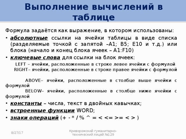 Выполнение вычислений в таблице Формула задаётся как выражение, в котором использованы: абсолютные ссылки на ячейки таблицы в виде списка (разделяемые точкой с запятой –А1; В5; Е10 и т.д.) или блока (начало и конец блока ячеек – А1:F10) ключевые  слова для ссылки на блок ячеек:  LEFT – ячейки, расположенные в строке левее ячейки с формулой  RIGHT– ячейки, расположенные в строке правее ячейки с формулой  ABOVE– ячейки, расположенные в столбце выше ячейки с формулой  BELOW– ячейки, расположенные в столбце ниже ячейки с формулой константы – числа, текст в двойных кавычках; встроенные функции WORD; знаки операций (+ - * / % ^ = =  ) 8/27/17 Криворожский гуманитарно-технический лицей №129 