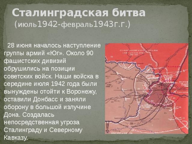 Сталинградская битва  ( июль 1942- февраль 1943г.г.)  28 июня началось наступление группы армий «Юг». Около 90 фашистских дивизий обрушились на позиции советских войск. Наши войска в середине июля 1942 года были вынуждены отойти к Воронежу, оставили Донбасс и заняли оборону в большой излучине Дона. Создалась непосредственная угроза Сталинграду и Северному Кавказу. 