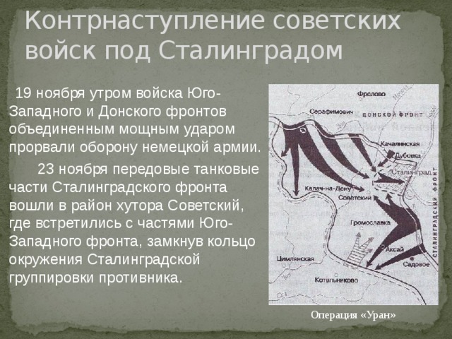 Контрнаступление советских войск под Сталинградом  19 ноября утром войска Юго-Западного и Донского фронтов объединенным мощным ударом прорвали оборону немецкой армии.  23 ноября передовые танковые части Сталинградского фронта вошли в район хутора Советский, где встретились с частями Юго-Западного фронта, замкнув кольцо окружения Сталинградской группировки противника. Операция «Уран» 