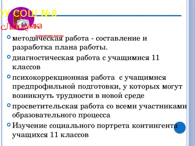 с.Левокумка МБОУ СОШ №8          НАПРАВЛЕНИЕ РАБОТЫ:    методическая работа - составление и разработка плана работы. диагностическая работа с учащимися 11 классов психокоррекционная работа  с учащимися предпрофильной подготовки, у которых могут возникнуть трудности в новой среде просветительская работа со всеми участниками образовательного процесса Изучение социального портрета контингента учащихся 11 классов 