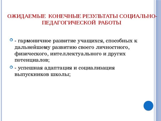   Ожидаемые  конечные результаты социально-педагогической работы   - гармоничное развитие учащихся, способных к дальнейшему развитию своего личностного, физического, интеллектуального и других потенциалов; - успешная адаптация и социализация выпускников школы; 