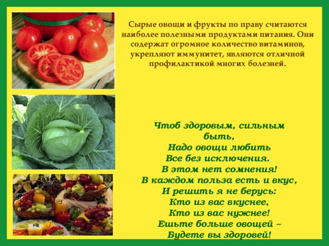 Сырые овощи и фрукты по праву считаются наиболее полезными продуктами питания. Они содержат огромное количество витаминов, укрепляют иммунитет, являются отличной профилактикой многих болезней. Чтоб здоровым, сильным быть,  Надо овощи любить  Все без исключения.  В этом нет сомнения!  В каждом польза есть и вкус,  И решить я не берусь:  Кто из вас вкуснее,  Кто из вас нужнее! Ешьте больше овощей –  Будете вы здоровей! 