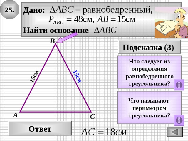 25. 15см 15см Дано:  Найти основание В Подсказка (3) Что следует из определения равнобедренного треугольника? Что называют периметром треугольника? А С Ответ 