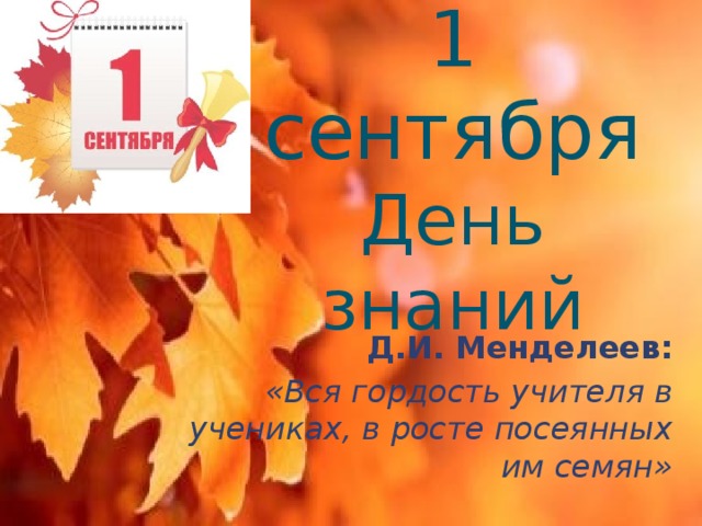 1 сентября  День знаний Д.И. Менделеев: «Вся гордость учителя в учениках, в росте посеянных им семян» 