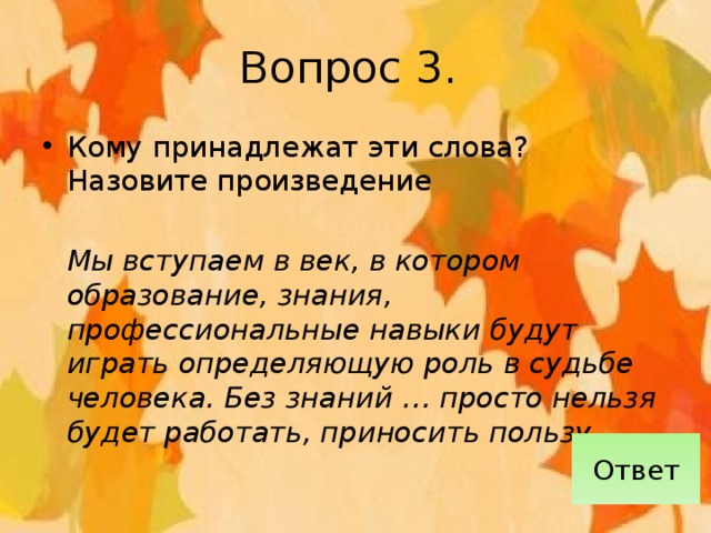 Вопрос 3. Кому принадлежат эти слова? Назовите произведение  Мы вступаем в век, в котором образование, знания, профессиональные навыки будут играть определяющую роль в судьбе человека. Без знаний … просто нельзя будет работать, приносить пользу… Ответ 