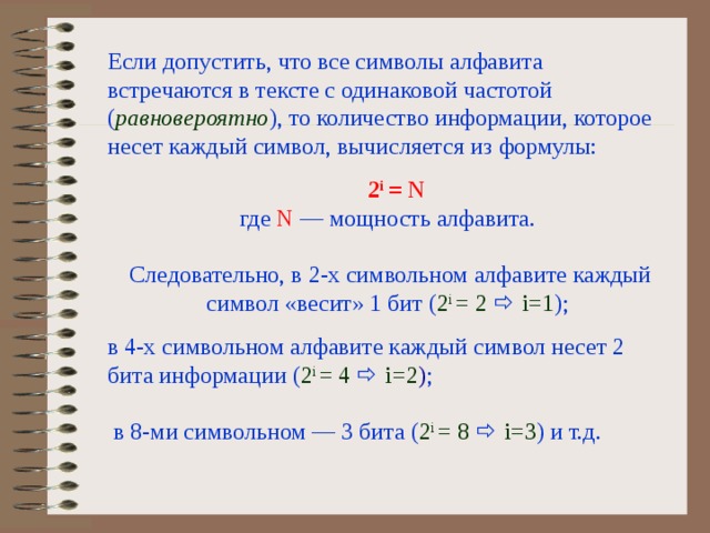 Если допустить, что все символы алфавита встречаются в тексте с одинаковой частотой ( равновероятно ), то количество информации, которое несет каждый символ, вычисляется из формул ы :   2 i = N  где N — мощность алфавита.   Следовательно, в 2-х символьном алфавите каждый символ «весит» 1 бит ( 2 i =  2    i=1 ) ; в 4-х символьном алфавите каждый символ несет 2 бита информации ( 2 i = 4    i=2 ) ;   в 8-ми символьном — 3 бита  ( 2 i = 8    i=3 ) и т.д. 