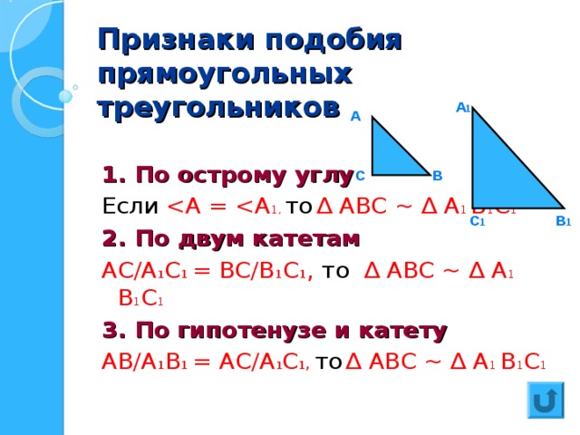 Признаки подобия прямоугольных треугольников  1. По острому углу Если 2. По двум катетам АС/А 1 С 1 = ВС/В 1 С 1 , то  ∆ АВС ~ ∆ А 1 В 1 С 1 3. По гипотенузе и катету АВ/А 1 В 1 = АС/А 1 С 1, то  ∆ АВС ~ ∆ А 1 В 1 С 1 А 1 А В С В 1 С 1  