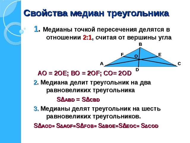 Свойства медиан треугольника 1 .  Медианы точкой пересечения делятся в отношении 2:1 , считая от вершины угла   АО = 2ОЕ; ВО = 2О F ; СО= 2О D 2 . Медиана делит треугольник на два равновеликих треугольника  S ∆ АВ D  = S ∆ СВ D  3. Медианы делят треугольник на шесть равновеликих треугольников. S ∆ АО D =  S ∆ АО F = S ∆ F О B =  S ∆B О E = S ∆ E О C =  S ∆C О D   В Е F О А С D 
