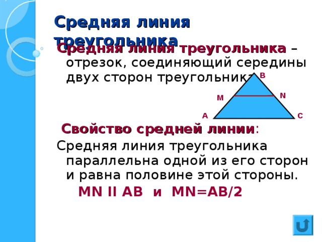 Средняя линия треугольника Средняя линия треугольника – отрезок, соединяющий середины двух сторон треугольника  Свойство средней линии : Средняя линия треугольника параллельна одной из его сторон и равна половине этой стороны.  MN II  AB и MN= АВ/ 2 В N M С А 