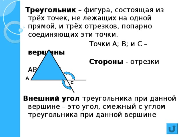  Треугольник – фигура, состоящая из трёх точек, не лежащих на одной прямой, и трёх отрезков, попарно соединяющих эти точки.  Точки А; В; и С – вершины  Стороны - отрезки АВ,ВС,АС  Внешний угол  треугольника при данной вершине – это угол, смежный с углом треугольника при данной вершине В А С 