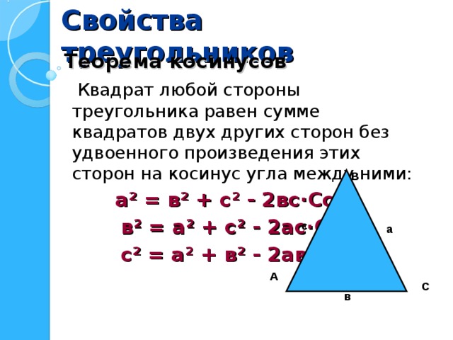 Свойства треугольников  Теорема косинусов  Квадрат любой стороны треугольника равен сумме квадратов двух других сторон без удвоенного произведения этих сторон на косинус угла между ними:  а ² = в ² + с ² - 2вс · Со s А  в ² = а ² + с ² - 2ас · Со s В  с ² = а ² + в ² - 2ав · Со s С В с а А С в 