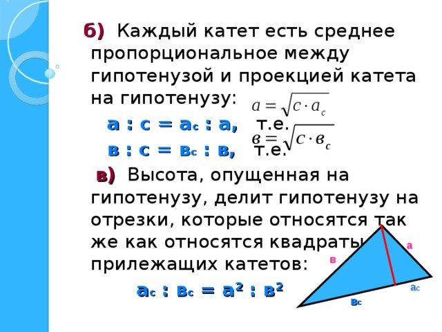  б) Каждый катет есть среднее пропорциональное между гипотенузой и проекцией катета на гипотенузу:  а : с = а с : а, т.е.  в : с = в с : в, т.е.  в) Высота, опущенная на гипотенузу, делит гипотенузу на отрезки, которые относятся так же как относятся квадраты прилежащих катетов:  а с : в с = а ² : в ² а в а с в с 