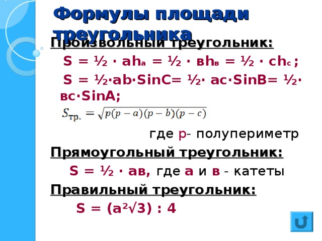 Формулы площади треугольника Формулы площади треугольника Произвольный треугольник:  S = ½  · а h а = ½  · в h в = ½  · с h с ;  S = ½·ab·Sin С= ½· a с ·Sin В= ½· вс ·Sin А;  где р - полупериметр Прямоугольный треугольник:  S = ½  · ав, где а и в - катеты Правильный треугольник:  S = (а ²√ 3) : 4  