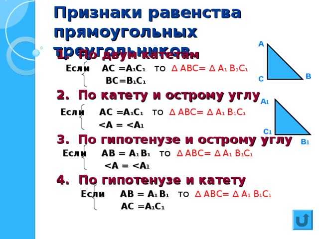 Признаки равенства прямоугольных треугольников А 1. По двум катетам  Если АС =А 1 С 1  ТО  ∆ АВС=  ∆ А 1 В 1 С 1  ВС=В 1 С 1 2.  По катету и острому углу  Если АС =А 1 С 1  ТО  ∆ АВС=  ∆ А 1 В 1 С 1   А =  А 1 3.  По гипотенузе и острому углу  Если АВ = А 1 В 1  ТО  ∆ АВС=  ∆ А 1 В 1 С 1   А =  А 1 4. По гипотенузе и катету  Если АВ = А 1 В 1  ТО  ∆ АВС=  ∆ А 1 В 1 С 1  АС =А 1 С 1 В С А 1 С 1 В 1 