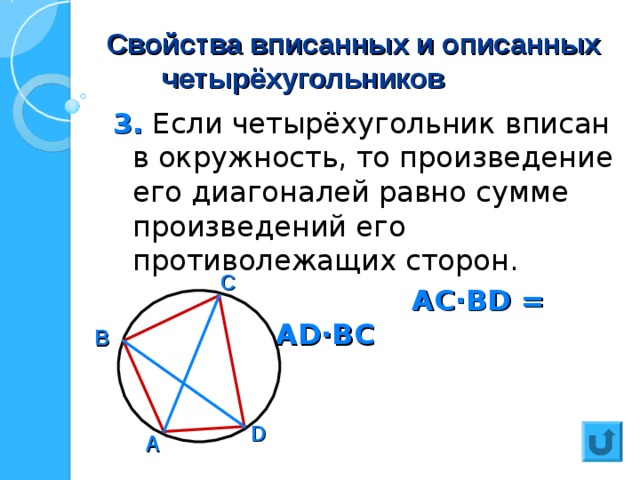 Свойства вписанных и описанных  четырёхугольников 3. Если четырёхугольник вписан в окружность, то произведение его диагоналей равно сумме произведений его противолежащих сторон.  АС · В D = АВ · С D + А D· ВС С В D А 