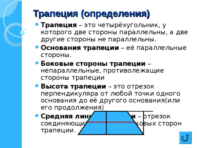 Трапеция (определения) Трапеция – это четырёхугольник, у которого две стороны параллельны, а две другие стороны не параллельны. Основания трапеции – её параллельные стороны. Боковые стороны трапеции – непараллельные, противолежащие стороны трапеции Высота трапеции – это отрезок перпендикуляра от любой точки одного основания до её другого основания(или его продолжения) Средняя линия трапеции – отрезок соединяющий середины боковых сторон трапеции. 
