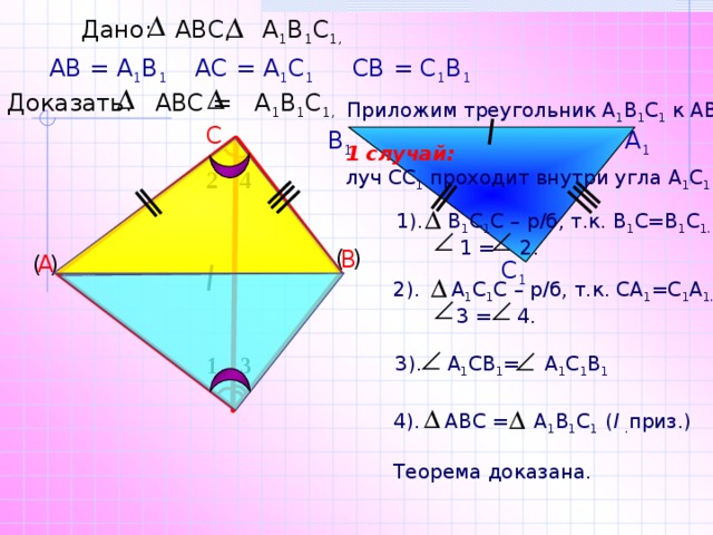 Дано: АВС, А 1 В 1 С 1,  АВ = А 1 В 1 АС = А 1 С 1 СВ = С 1 В 1 Доказать: АВС = А 1 В 1 С 1,  Приложим треугольник А 1 В 1 С 1 к АВС. С В 1 А 1 1 случай:  луч СС 1 проходит внутри угла А 1 С 1 В 1 . 2 4 1). В 1 С 1 С – р/б, т.к. В 1 С=В 1 С 1.  1 = 2. ( ) В ( ) А С 1 2). А 1 С 1 С – р/б, т.к. СА 1 =С 1 А 1.  3 = 4. 1 3  3). А 1 СВ 1 = А 1 С 1 В 1 4). АВС = А 1 В 1 С 1 ( I  . приз.) Теорема доказана. 