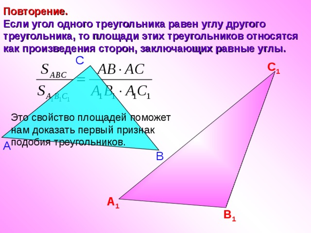 Повторение.  Если угол одного треугольника равен углу другого треугольника, то площади этих треугольников относятся как произведения сторон, заключающих равные углы. С С 1 Это свойство площадей поможет нам доказать первый признак подобия треугольников. А В А 1 В 1 