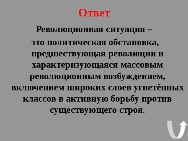 Ответ Революционная ситуация –  это политическая обстановка, предшествующая революции и характеризующаяся массовым революционным возбуждением, включением широких слоев угнетённых классов в активную борьбу против существующего строя . 