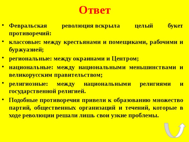 Ответ Февральская революция вскрыла целый букет противоречий: классовые: между крестьянами и помещиками, рабочими и буржуазией; региональные: между окраинами и Центром; национальные: между национальными меньшинствами и великорусским правительством; религиозные: между национальными религиями и государственной религией. Подобные противоречия привели к образованию множество партий, общественных организаций и течений, которые в ходе революции решали лишь свои узкие проблемы. 