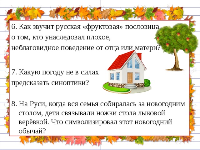 6. Как звучит русская «фруктовая» пословица о том, кто унаследовал плохое, неблаговидное поведение от отца или матери? 7. Какую погоду не в силах предсказать синоптики? 8. На Руси, когда вся семья собиралась за новогодним столом, дети связывали ножки стола лыковой верёвкой. Что символизировал этот новогодний обычай?