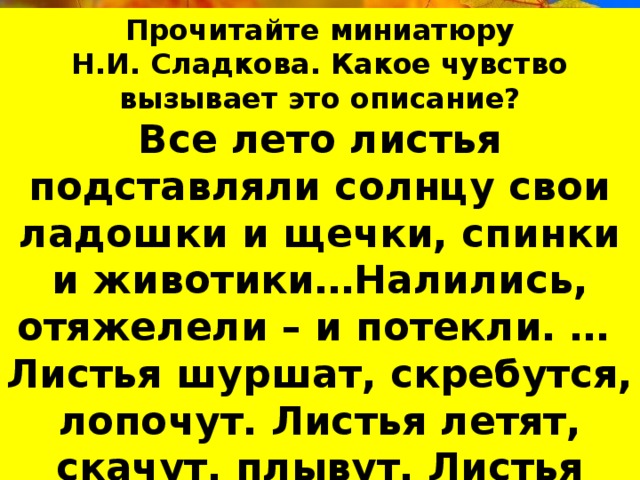 Прочитайте миниатюру Н.И. Сладкова. Какое чувство вызывает это описание? Все лето листья подставляли солнцу свои ладошки и щечки, спинки и животики…Налились, отяжелели – и потекли. … Листья шуршат, скребутся, лопочут. Листья летят, скачут, плывут. Листья качаются на паутинках. Листья вверху, внизу и вокруг. Шумит золотой дождь. 