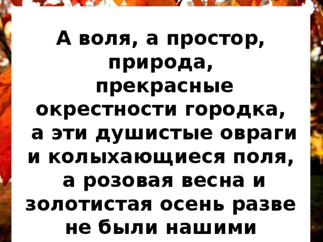  А воля, а простор, природа,  прекрасные окрестности городка,  а эти душистые овраги и колыхающиеся поля,  а розовая весна и золотистая осень разве не были нашими воспитателями?  К. Ушинский Самуил Маршак Цветная осень Цветная осень — вечер года -  Мне улыбается светло.  Но между мною и природой  Возникло тонкое стекло. Весь этот мир — как на ладони,  Но мне обратно не идти.  Еще я с вами, но в вагоне,  Еще я дома, но в пути. *** 