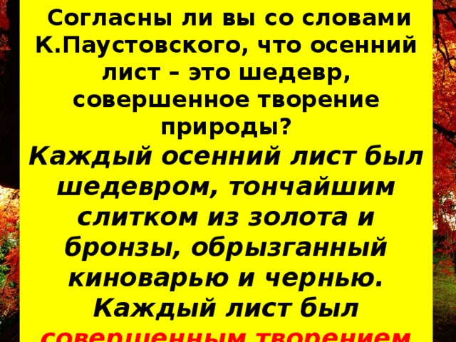  Согласны ли вы со словами К.Паустовского, что осенний лист – это шедевр, совершенное творение природы? Каждый осенний лист был шедевром, тончайшим слитком из золота и бронзы, обрызганный киноварью и чернью.  Каждый лист был совершенным творением искусства, недоступного нам, людям. *** 