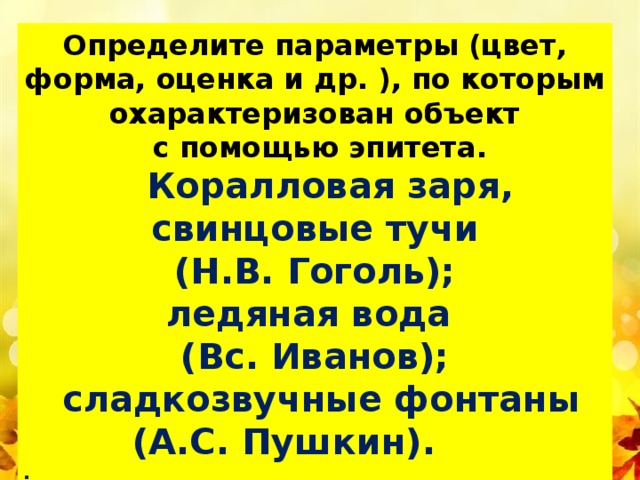 й Определите параметры (цвет, форма, оценка и др. ), по которым охарактеризован объект  с помощью эпитета.  Коралловая заря, свинцовые тучи (Н.В. Гоголь); ледяная вода (Вс. Иванов);  сладкозвучные фонтаны  (А.С. Пушкин). . 