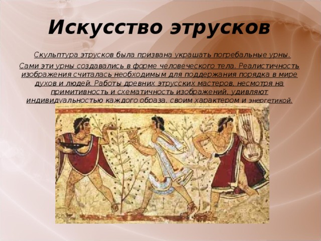 Искусство этрусков    Скульптура этрусков была призвана украшать погребальные урны. Сами эти урны создавались в форме человеческого тела. Реалистичность изображения считалась необходимым для поддержания порядка в мире духов и людей. Работы древних этрусских мастеров, несмотря на примитивность и схематичность изображений, удивляют индивидуальностью каждого образа, своим характером и энергетикой.    