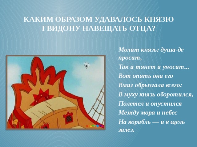 Каким образом удавалось князю гвидону навещать отца? Молит князь: душа-де просит, Так и тянет и уносит... Вот опять она его Вмиг обрызгала всего: В муху князь оборотился, Полетел и опустился Между моря и небес На корабль — и в щель залез. 